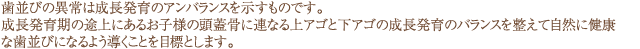 歯並びの異常は成長発育のアンバランスを示すものです。 成長発育の途中にあるお子様の顎歯骨に連なる上顎と下顎の成長発育のバランスを整えて自然に健康な歯並びになるよう導くことを目標とします。