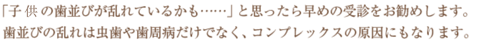 「子供の歯並びが乱れているかも……」と思ったら早めの受診をお勧めします。歯並びの乱れは虫歯や歯周病だけでなく、コンプレックスの原因にもなります。
